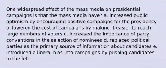 One widespread effect of the mass media on presidential campaigns is that the mass media have? a. increased public optimism by encouraging positive campaigns for the presidency b. lowered the cost of campaigns by making it easier to reach large numbers of voters c. increased the importance of party conventions in the selection of nominees d. replaced political parties as the primary source of information about candidates e. introduced a liberal bias into campaigns by pushing candidates to the left