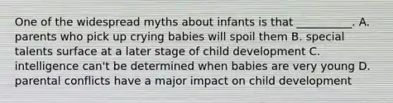 One of the widespread myths about infants is that __________. A. parents who pick up crying babies will spoil them B. special talents surface at a later stage of child development C. intelligence can't be determined when babies are very young D. parental conflicts have a major impact on child development