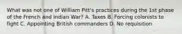 What was not one of William Pitt's practices during the 1st phase of the French and Indian War? A. Taxes B. Forcing colonists to fight C. Appointing British commanders D. No requisition