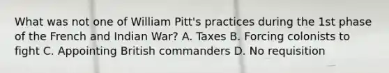 What was not one of William Pitt's practices during the 1st phase of the French and Indian War? A. Taxes B. Forcing colonists to fight C. Appointing British commanders D. No requisition