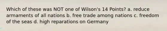 Which of these was NOT one of Wilson's 14 Points? a. reduce armaments of all nations b. <a href='https://www.questionai.com/knowledge/k1zyoHq0TV-free-trade' class='anchor-knowledge'>free trade</a> among nations c. freedom of the seas d. high reparations on Germany