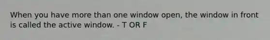 When you have more than one window open, the window in front is called the active window. - T OR F