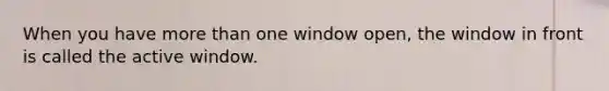 When you have more than one window open, the window in front is called the active window.