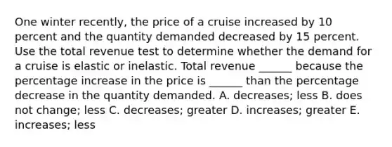 One winter​ recently, the price of a cruise increased by 10 percent and the quantity demanded decreased by 15 percent. Use the total revenue test to determine whether the demand for a cruise is elastic or inelastic. Total revenue​ ______ because the <a href='https://www.questionai.com/knowledge/kGhkVyPhRK-percentage-increase' class='anchor-knowledge'>percentage increase</a> in the price is​ ______ than the percentage decrease in the quantity demanded. A. decreases​; less B. does not​ change; less C. decreases​; greater D. increases​; greater E. increases​; less