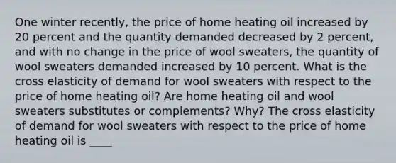 One winter​ recently, the price of home heating oil increased by 20 percent and the quantity demanded decreased by 2 ​percent, and with no change in the price of wool sweaters​, the quantity of wool sweaters demanded increased by 10 percent. What is the cross elasticity of demand for wool sweaters with respect to the price of home heating oil​? Are home heating oil and wool sweaters substitutes or​ complements? Why? The cross elasticity of demand for wool sweaters with respect to the price of home heating oil is ____