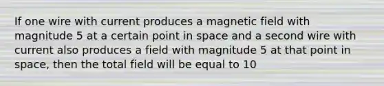 If one wire with current produces a magnetic field with magnitude 5 at a certain point in space and a second wire with current also produces a field with magnitude 5 at that point in space, then the total field will be equal to 10