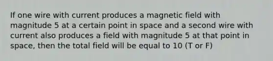 If one wire with current produces a magnetic field with magnitude 5 at a certain point in space and a second wire with current also produces a field with magnitude 5 at that point in space, then the total field will be equal to 10 (T or F)