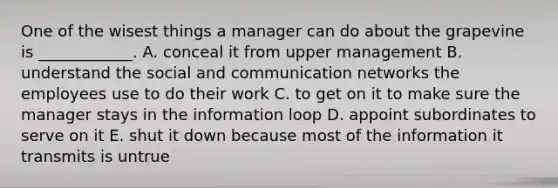 One of the wisest things a manager can do about the grapevine is​ ____________. A. conceal it from upper management B. understand the social and communication networks the employees use to do their work C. to get on it to make sure the manager stays in the information loop D. appoint subordinates to serve on it E. shut it down because most of the information it transmits is untrue