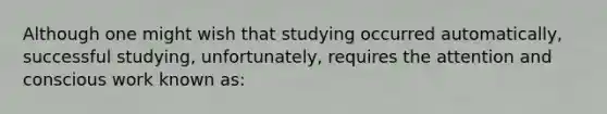 Although one might wish that studying occurred automatically, successful studying, unfortunately, requires the attention and conscious work known as: