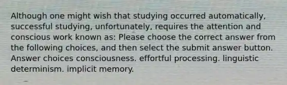 Although one might wish that studying occurred automatically, successful studying, unfortunately, requires the attention and conscious work known as: Please choose the correct answer from the following choices, and then select the submit answer button. Answer choices consciousness. effortful processing. linguistic determinism. implicit memory.