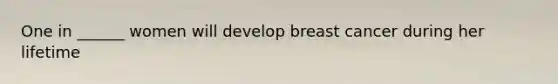 One in ______ women will develop breast cancer during her lifetime