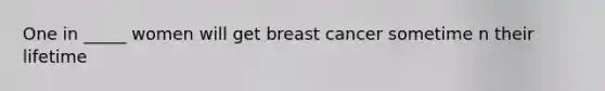 One in _____ women will get breast cancer sometime n their lifetime