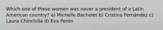 Which one of these women was never a president of a Latin American country? a) Michelle Bachelet b) Cristina Fernández c) Laura Chinchilla d) Eva Perón