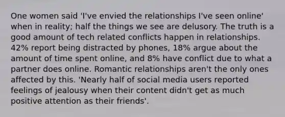 One women said 'I've envied the relationships I've seen online' when in reality; half the things we see are delusory. The truth is a good amount of tech related conflicts happen in relationships. 42% report being distracted by phones, 18% argue about the amount of time spent online, and 8% have conflict due to what a partner does online. Romantic relationships aren't the only ones affected by this. 'Nearly half of social media users reported feelings of jealousy when their content didn't get as much positive attention as their friends'.