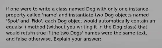 If one were to write a class named Dog with only one instance property called 'name' and instantiate two Dog objects named 'Spot' and 'Fido', each Dog object would automatically contain an equals( ) method (without you writing it in the Dog class) that would return true if the two Dogs' names were the same text, and false otherwise. Explain your answer: