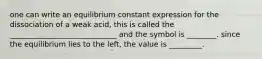 one can write an equilibrium constant expression for the dissociation of a weak acid, this is called the _____________________________ and the symbol is ________. since the equilibrium lies to the left, the value is _________.