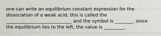 one can write an equilibrium constant expression for the dissociation of a weak acid, this is called the _____________________________ and the symbol is ________. since the equilibrium lies to the left, the value is _________.