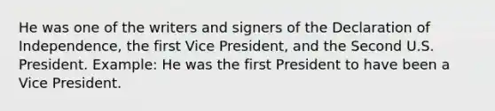 He was one of the writers and signers of the Declaration of Independence, the first Vice President, and the Second U.S. President. Example: He was the first President to have been a Vice President.