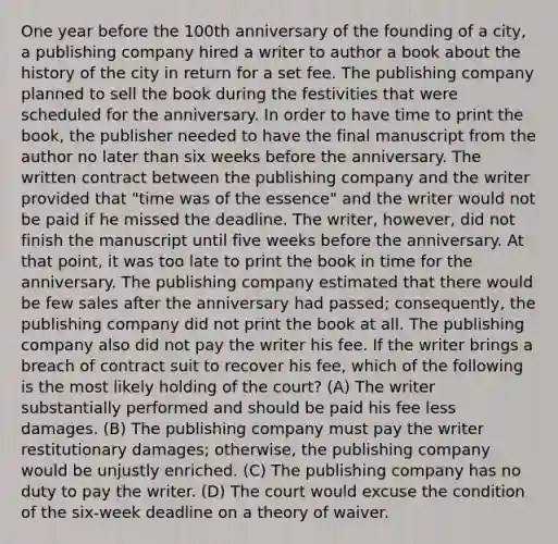 One year before the 100th anniversary of the founding of a city, a publishing company hired a writer to author a book about the history of the city in return for a set fee. The publishing company planned to sell the book during the festivities that were scheduled for the anniversary. In order to have time to print the book, the publisher needed to have the final manuscript from the author no later than six weeks before the anniversary. The written contract between the publishing company and the writer provided that "time was of the essence" and the writer would not be paid if he missed the deadline. The writer, however, did not finish the manuscript until five weeks before the anniversary. At that point, it was too late to print the book in time for the anniversary. The publishing company estimated that there would be few sales after the anniversary had passed; consequently, the publishing company did not print the book at all. The publishing company also did not pay the writer his fee. If the writer brings a breach of contract suit to recover his fee, which of the following is the most likely holding of the court? (A) The writer substantially performed and should be paid his fee less damages. (B) The publishing company must pay the writer restitutionary damages; otherwise, the publishing company would be unjustly enriched. (C) The publishing company has no duty to pay the writer. (D) The court would excuse the condition of the six-week deadline on a theory of waiver.