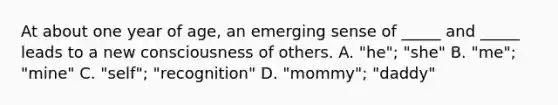 At about one year of age, an emerging sense of _____ and _____ leads to a new consciousness of others. A. "he"; "she" B. "me"; "mine" C. "self"; "recognition" D. "mommy"; "daddy"