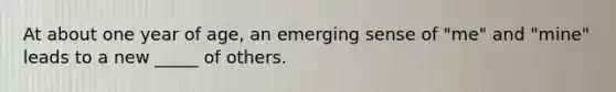 At about one year of age, an emerging sense of "me" and "mine" leads to a new _____ of others.