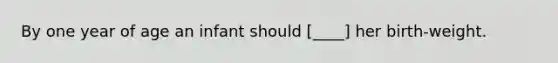 By one year of age an infant should [____] her birth-weight.