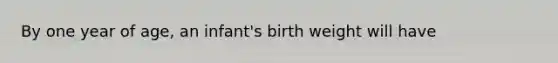 By one year of age, an infant's birth weight will have