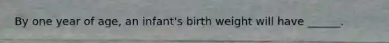 By one year of age, an infant's birth weight will have ______.