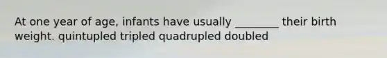 At one year of age, infants have usually ________ their birth weight. quintupled tripled quadrupled doubled