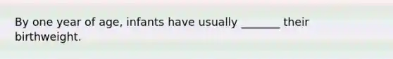 By one year of age, infants have usually _______ their birthweight.