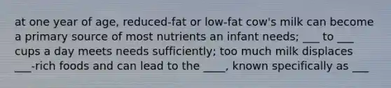 at one year of age, reduced-fat or low-fat cow's milk can become a primary source of most nutrients an infant needs; ___ to ___ cups a day meets needs sufficiently; too much milk displaces ___-rich foods and can lead to the ____, known specifically as ___