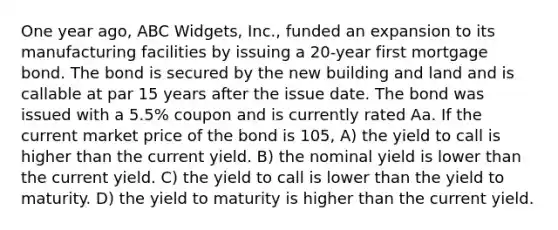 One year ago, ABC Widgets, Inc., funded an expansion to its manufacturing facilities by issuing a 20-year first mortgage bond. The bond is secured by the new building and land and is callable at par 15 years after the issue date. The bond was issued with a 5.5% coupon and is currently rated Aa. If the current market price of the bond is 105, A) the yield to call is higher than the current yield. B) the nominal yield is lower than the current yield. C) the yield to call is lower than the yield to maturity. D) the yield to maturity is higher than the current yield.