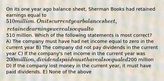 On its one year ago balance sheet, Sherman Books had retained earnings equal to 510 million. On its current year balance sheet, retained earnings were also equal to510 million. Which of the following statements is most correct? A) The company must have had net income equal to zero in the current year B) The company did not pay dividends in the current year C) If the company's net income in the current year was 200 million, dividends paid must have also equaled200 million D) If the company lost money in the current year, it must have paid dividends. E) None of the above