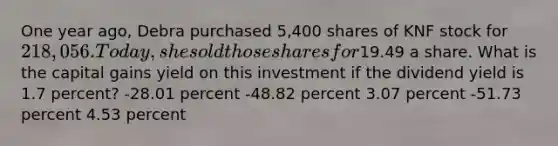 One year ago, Debra purchased 5,400 shares of KNF stock for 218,056. Today, she sold those shares for19.49 a share. What is the capital gains yield on this investment if the dividend yield is 1.7 percent? -28.01 percent -48.82 percent 3.07 percent -51.73 percent 4.53 percent