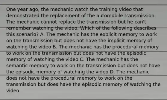 One year ago, the mechanic watch the training video that demonstrated the replacement of the automobile transmission. The mechanic cannot replace the transmission but he can't remember watching the video. Which of the following describes this scenario? A. The mechanic has the explicit memory to work on the transmission but does not have the implicit memory of watching the video B. The mechanic has the procedural memory to work on the transmission but does not have the episodic memory of watching the video C. The mechanic has the semantic memory to work on the transmission but does not have the episodic memory of watching the video D. The mechanic does not have the procedural memory to work on the transmission but does have the episodic memory of watching the video