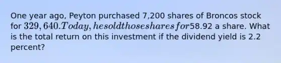 One year ago, Peyton purchased 7,200 shares of Broncos stock for 329,640. Today, he sold those shares for58.92 a share. What is the total return on this investment if the dividend yield is 2.2 percent?