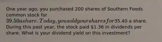 One year ago, you purchased 200 shares of Southern Foods common stock for 39.50 a share. Today, you sold your shares for35.40 a share. During this past year, the stock paid 1.36 in dividends per share. What is your dividend yield on this investment?