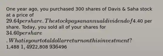 One year ago, you purchased 300 shares of Davis & Saha stock at a price of 29.64 per share. The stock pays an annual dividend of4.40 per share. Today, you sold all of your shares for 34.60 per share. What is your total dollar return on this investment?1,488 1,4922,808 936496