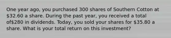 One year ago, you purchased 300 shares of Southern Cotton at 32.60 a share. During the past year, you received a total of280 in dividends. Today, you sold your shares for 35.80 a share. What is your total return on this investment?