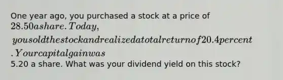 One year ago, you purchased a stock at a price of 28.50 a share. Today, you sold the stock and realized a total return of 20.4 percent. Your capital gain was5.20 a share. What was your dividend yield on this stock?