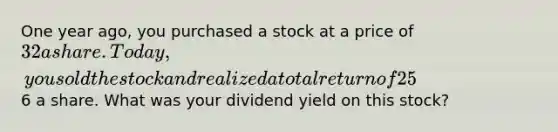 One year ago, you purchased a stock at a price of 32 a share. Today, you sold the stock and realized a total return of 25%. Your capital gain was6 a share. What was your dividend yield on this stock?