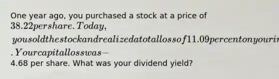 One year ago, you purchased a stock at a price of 38.22 per share. Today, you sold the stock and realized a total loss of 11.09 percent on your investment. Your capital loss was −4.68 per share. What was your dividend yield?