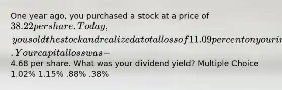 One year ago, you purchased a stock at a price of 38.22 per share. Today, you sold the stock and realized a total loss of 11.09 percent on your investment. Your capital loss was −4.68 per share. What was your dividend yield? Multiple Choice 1.02% 1.15% .88% .38%