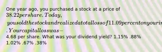 One year ago, you purchased a stock at a price of 38.22 per share. Today, you sold the stock and realized a total loss of 11.09 percent on your investment. Your capital loss was −4.68 per share. What was your dividend yield? 1.15% .88% 1.02% .67% .38%