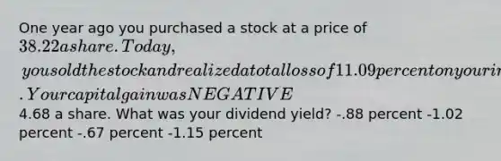 One year ago you purchased a stock at a price of 38.22 a share. Today, you sold the stock and realized a total loss of 11.09 percent on your investment. Your capital gain was NEGATIVE4.68 a share. What was your dividend yield? -.88 percent -1.02 percent -.67 percent -1.15 percent