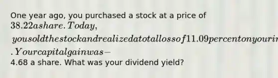 One year ago, you purchased a stock at a price of 38.22 a share. Today, you sold the stock and realized a total loss of 11.09 percent on your investment. Your capital gain was -4.68 a share. What was your dividend yield?