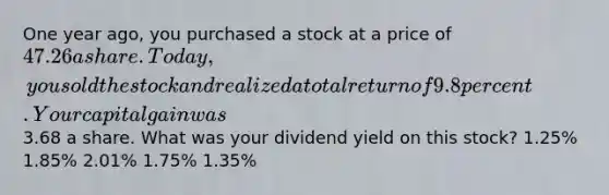 One year ago, you purchased a stock at a price of 47.26 a share. Today, you sold the stock and realized a total return of 9.8 percent. Your capital gain was3.68 a share. What was your dividend yield on this stock? 1.25% 1.85% 2.01% 1.75% 1.35%