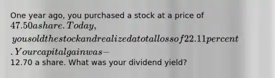 One year ago, you purchased a stock at a price of 47.50 a share. Today, you sold the stock and realized a total loss of 22.11 percent. Your capital gain was -12.70 a share. What was your dividend yield?