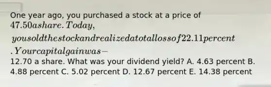 One year ago, you purchased a stock at a price of 47.50 a share. Today, you sold the stock and realized a total loss of 22.11 percent. Your capital gain was -12.70 a share. What was your dividend yield? A. 4.63 percent B. 4.88 percent C. 5.02 percent D. 12.67 percent E. 14.38 percent