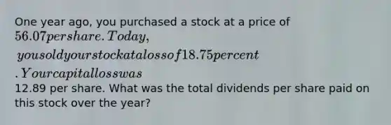 One year ago, you purchased a stock at a price of 56.07 per share. Today, you sold your stock at a loss of 18.75 percent. Your capital loss was12.89 per share. What was the total dividends per share paid on this stock over the year?